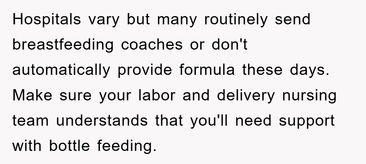 Hospitals vary but many routinely send breastfeeding coaches or don't automatically provide formula these days. Make sure your labor and delivery nursing team understands that you'll need support with bottle...