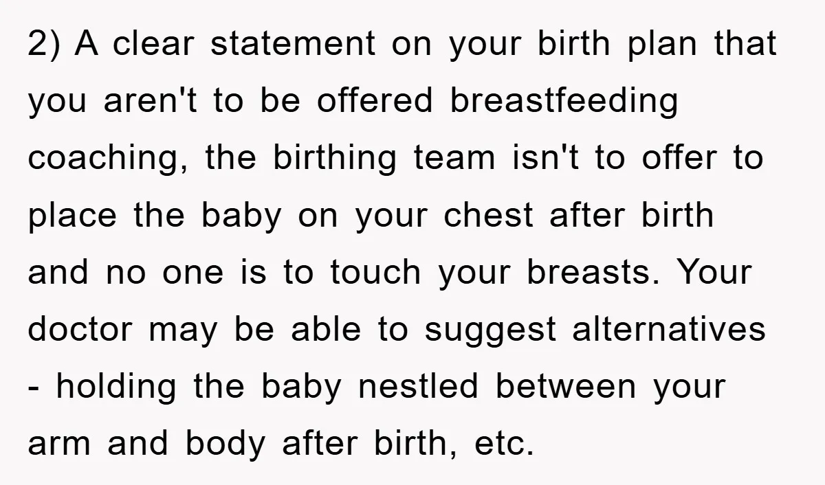 2) A clear statement on your birth plan that you aren't to be offered breastfeeding coaching, the birthing team isn't to offer to place the baby on your chest after...