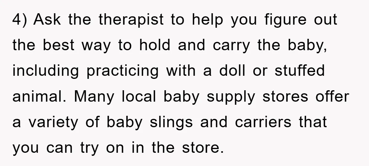 4) Ask the therapist to help you figure out the best way to hold and carry the baby, including practicing with a doll or stuffed animal. Many local baby supply...