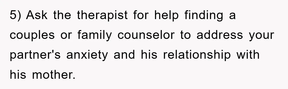 5) Ask the therapist for help finding a couples or family counselor to address your partner's anxiety and his relationship with his mother.