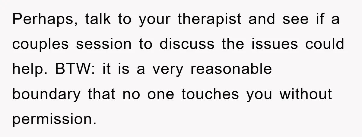 Perhaps, talk to your therapist and see if a couples session to discuss the issues could help. BTW: it is a very reasonable boundary that no one touches you without...