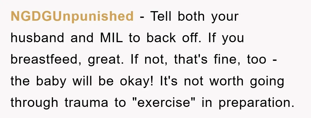 NGDGUnpunished - Tell both your husband and MIL to back off. If you breastfeed, great. If not, that's fine, too - the baby will be okay! It's not worth going...
