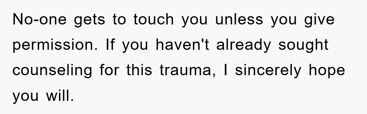 No-one gets to touch you unless you give permission. If you haven't already sought counseling for this trauma, I sincerely hope you will.