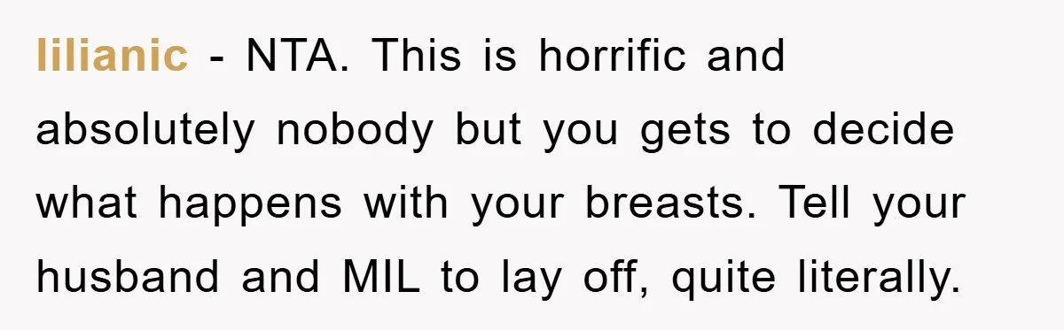 lilianic - NTA. This is horrific and absolutely nobody but you gets to decide what happens with your breasts. Tell your husband and MIL to lay off, quite literally.