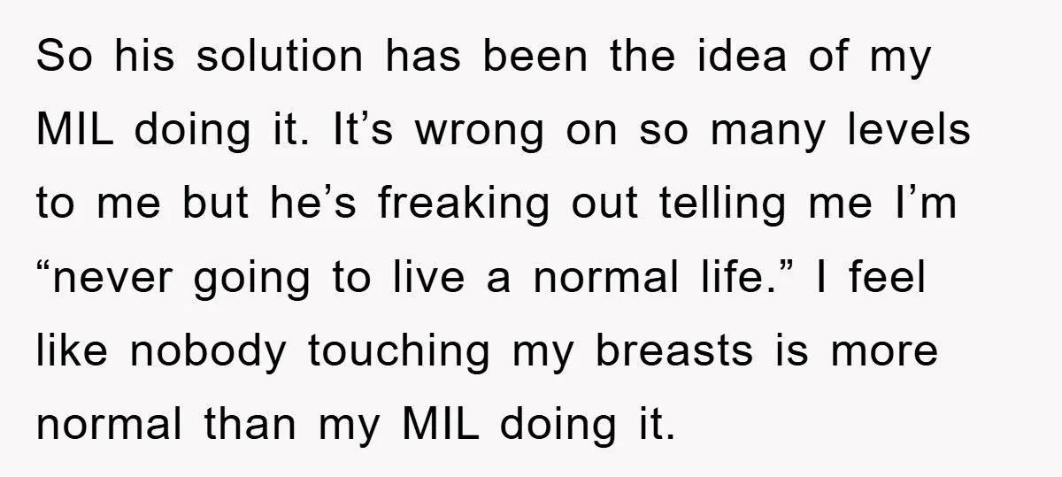 So his solution has been the idea of my MIL doing it. It’s wrong on so many levels to me but he’s freaking out telling me I’m “never going to...