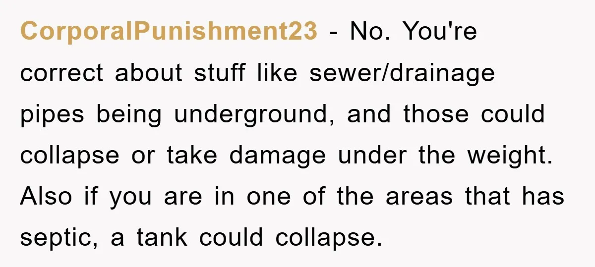 CorporalPunishment23 − No. You're correct about stuff like sewer/drainage pipes being underground, and those could collapse or take damage under the weight. Also if you are in one of the...