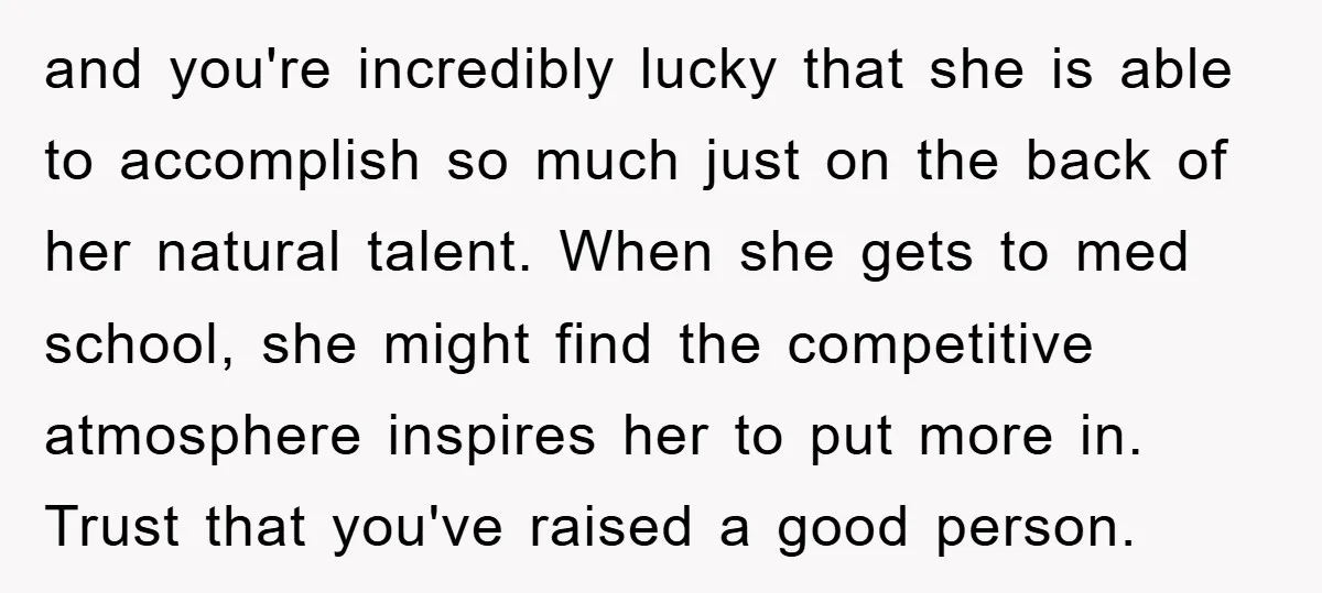 and you're incredibly lucky that she is able to accomplish so much just on the back of her natural talent. When she gets to med school, she might find the...