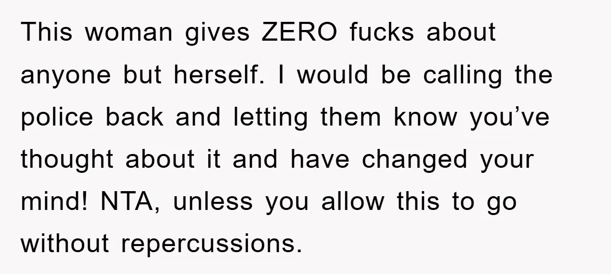 This woman gives ZERO fucks about anyone but herself. I would be calling the police back and letting them know you’ve thought about it and have changed your mind! NTA,...
