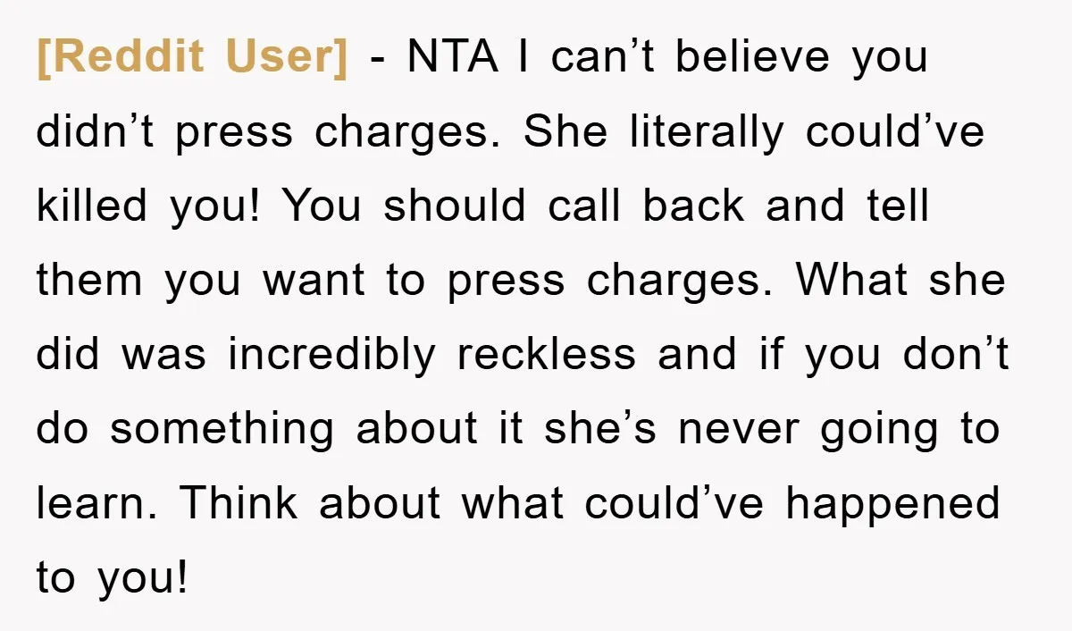 [Reddit User] − NTA I can’t believe you didn’t press charges. She literally could’ve killed you! You should call back and tell them you want to press charges. What she...