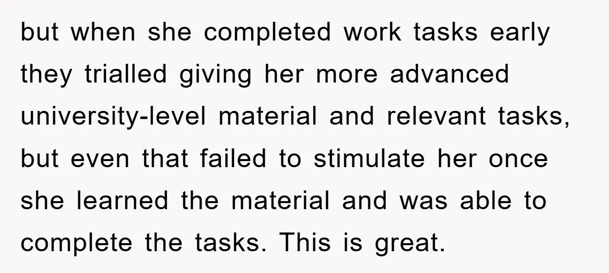 but when she completed work tasks early they trialled giving her more advanced university-level material and relevant tasks, but even that failed to stimulate her once she learned the material...