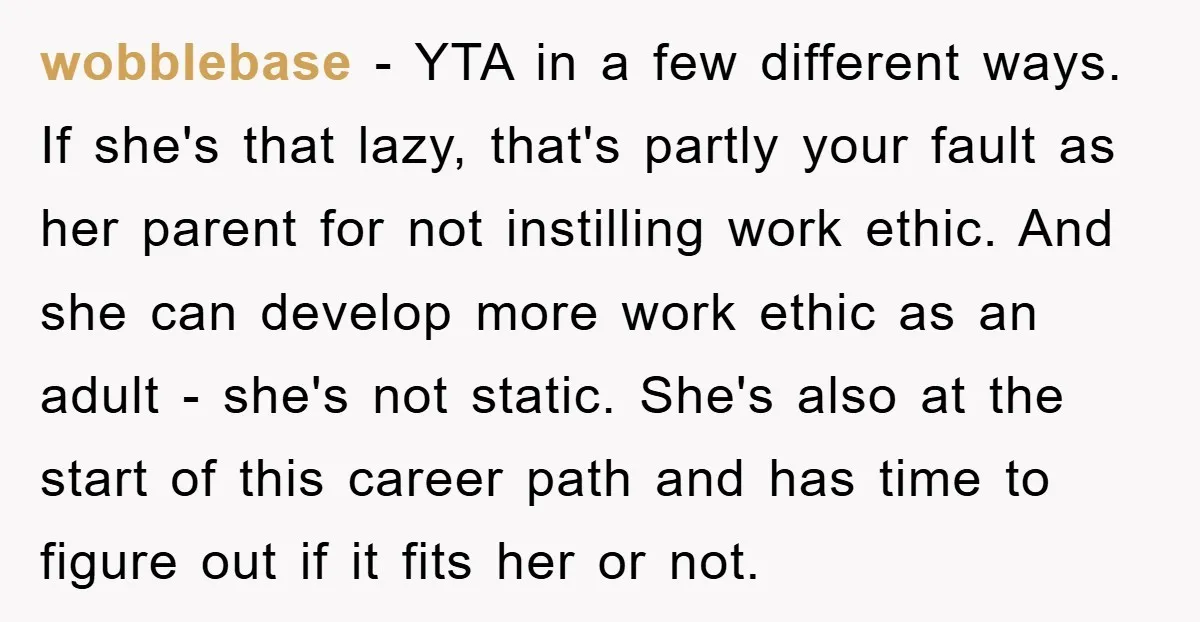 wobblebase − YTA in a few different ways. If she's that lazy, that's partly your fault as her parent for not instilling work ethic. And she can develop more work...