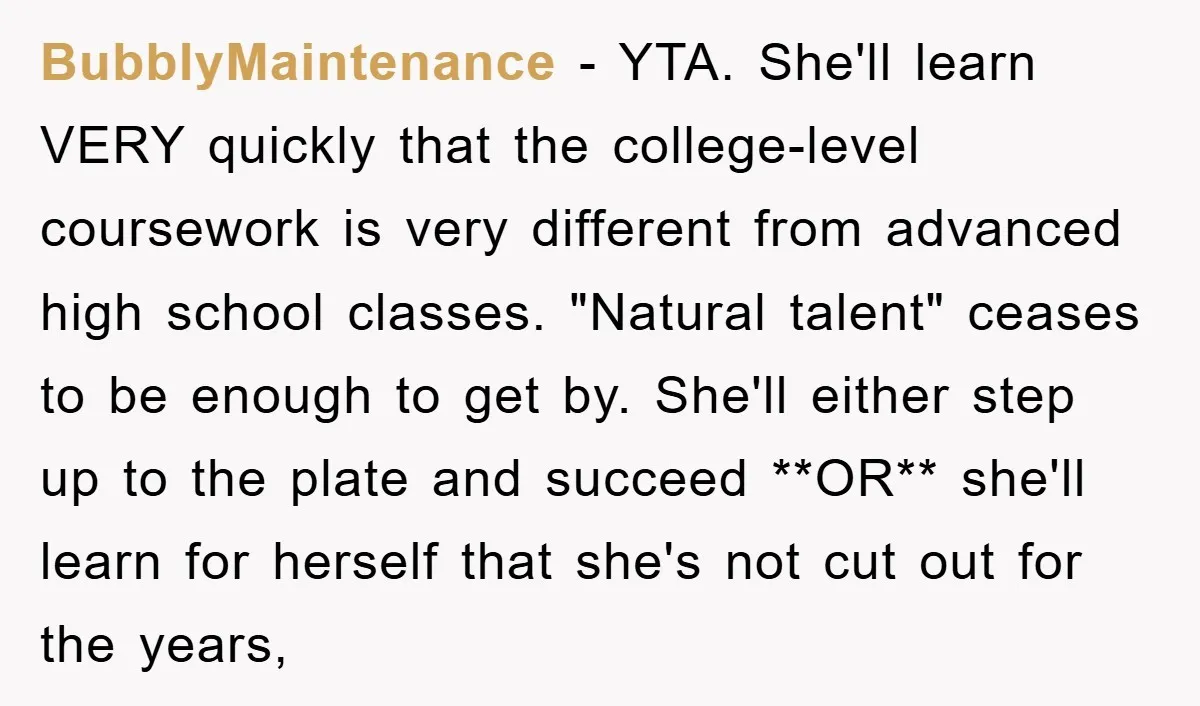 BubblyMaintenance − YTA. She'll learn VERY quickly that the college-level coursework is very different from advanced high school classes. "Natural talent" ceases to be enough to get by. She'll either...