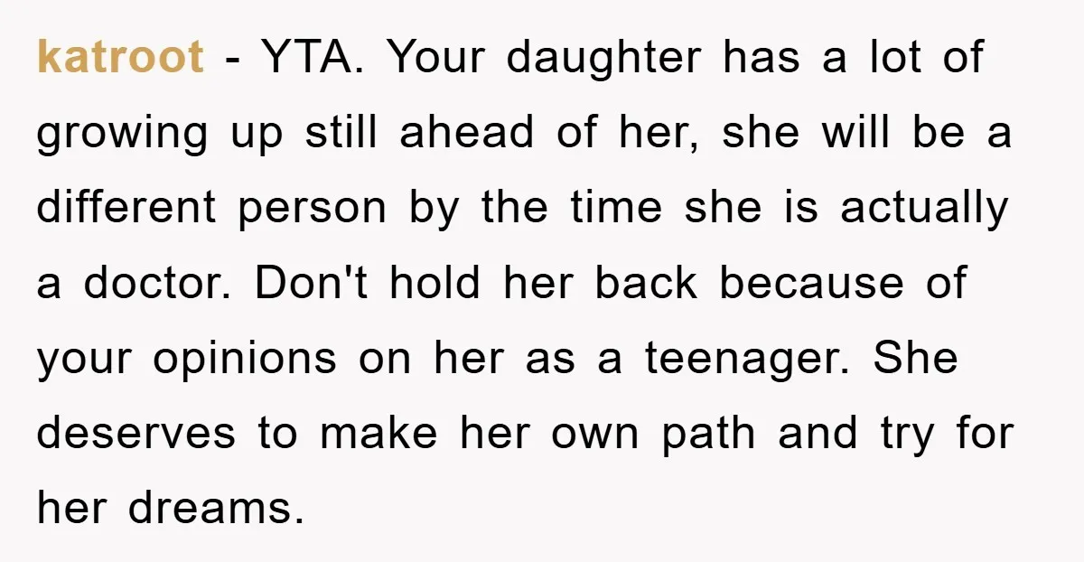 katroot − YTA. Your daughter has a lot of growing up still ahead of her, she will be a different person by the time she is actually a doctor. Don't...