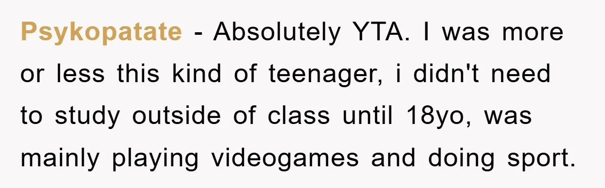 Psykopatate − Absolutely YTA. I was more or less this kind of teenager, i didn't need to study outside of class until 18yo, was mainly playing videogames and doing sport.