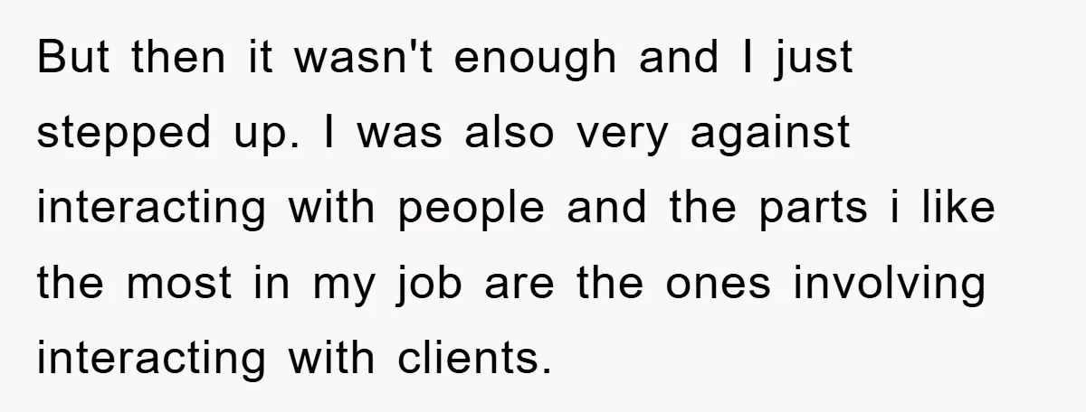But then it wasn't enough and I just stepped up. I was also very against interacting with people and the parts i like the most in my job are the...