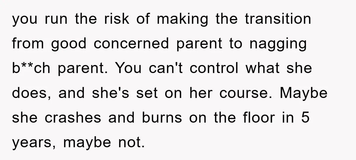 you run the risk of making the transition from good concerned parent to nagging b**ch parent. You can't control what she does, and she's set on her course. Maybe she...
