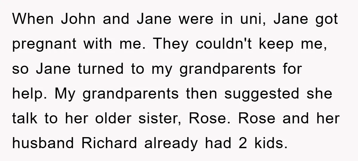 When John and Jane were in uni, Jane got pregnant with me. They couldn't keep me, so Jane turned to my grandparents for help. My grandparents then suggested she talk...