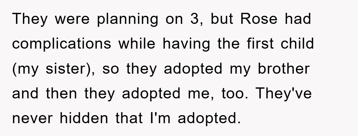They were planning on 3, but Rose had complications while having the first child (my sister), so they adopted my brother and then they adopted me, too. They've never hidden...
