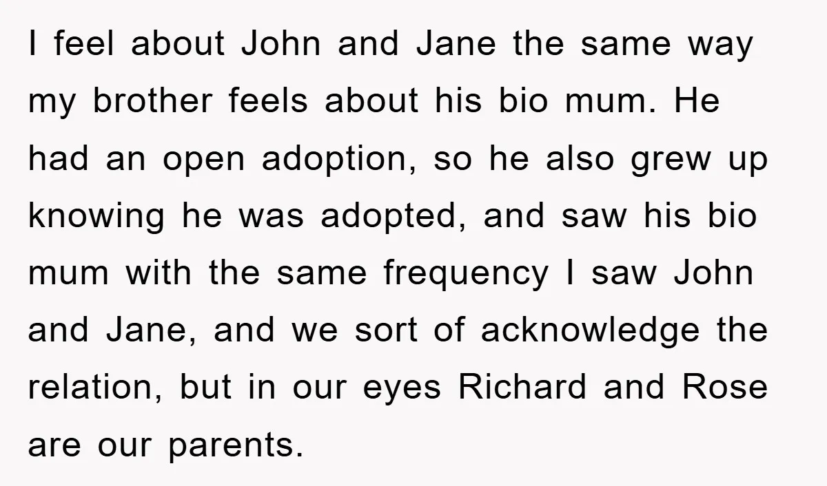 I feel about John and Jane the same way my brother feels about his bio mum. He had an open adoption, so he also grew up knowing he was adopted,...
