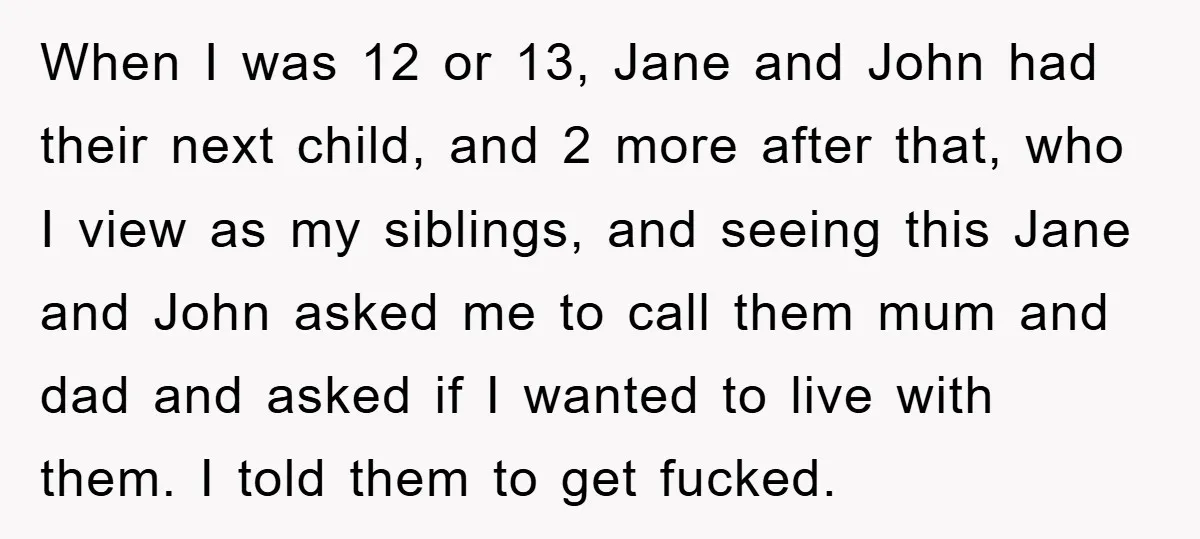 When I was 12 or 13, Jane and John had their next child, and 2 more after that, who I view as my siblings, and seeing this Jane and John...