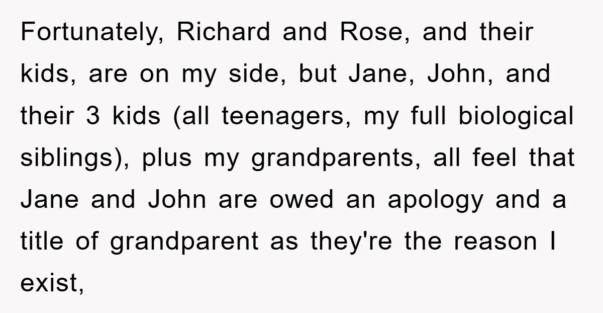 Fortunately, Richard and Rose, and their kids, are on my side, but Jane, John, and their 3 kids (all teenagers, my full biological siblings), plus my grandparents, all feel that...