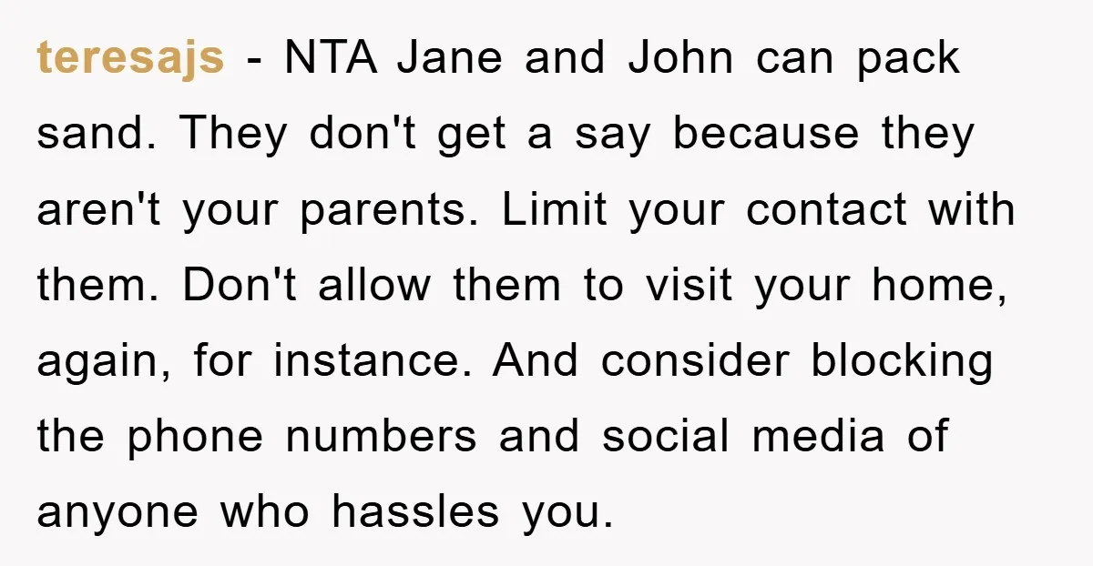 teresajs − NTA Jane and John can pack sand. They don't get a say because they aren't your parents. Limit your contact with them. Don't allow them to visit your...