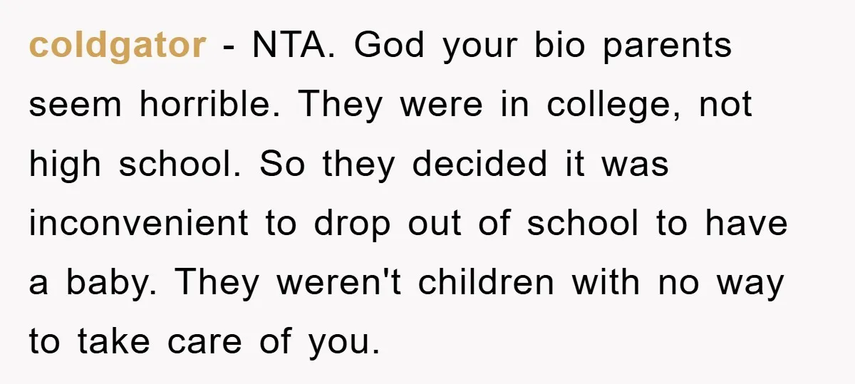coldgator − NTA. God your bio parents seem horrible. They were in college, not high school. So they decided it was inconvenient to drop out of school to have a...