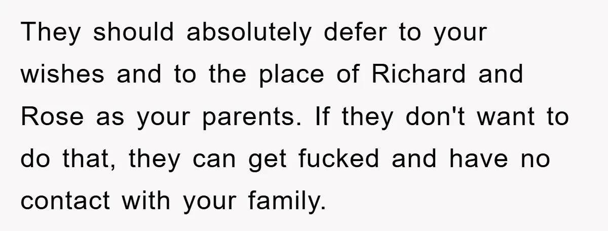 They should absolutely defer to your wishes and to the place of Richard and Rose as your parents. If they don't want to do that, they can get fucked and...
