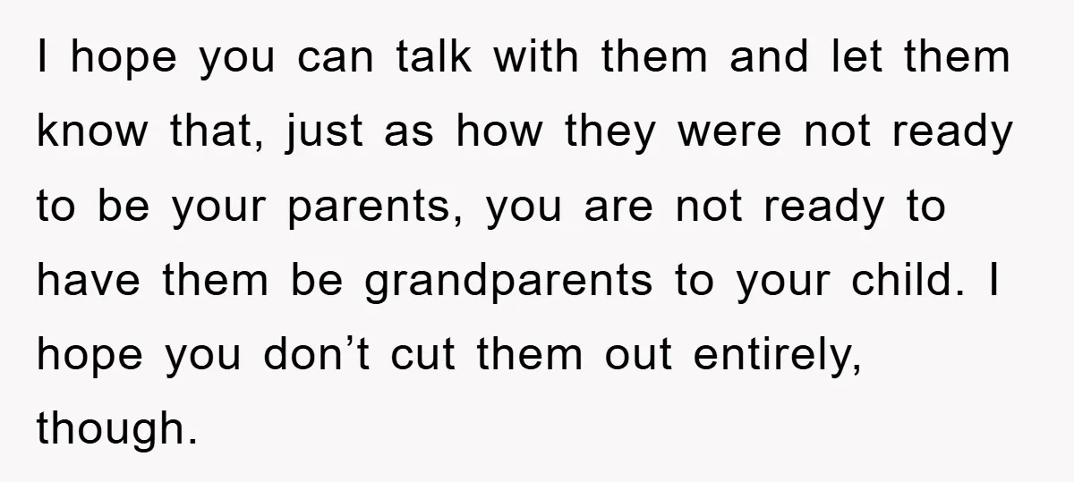 I hope you can talk with them and let them know that, just as how they were not ready to be your parents, you are not ready to have them...