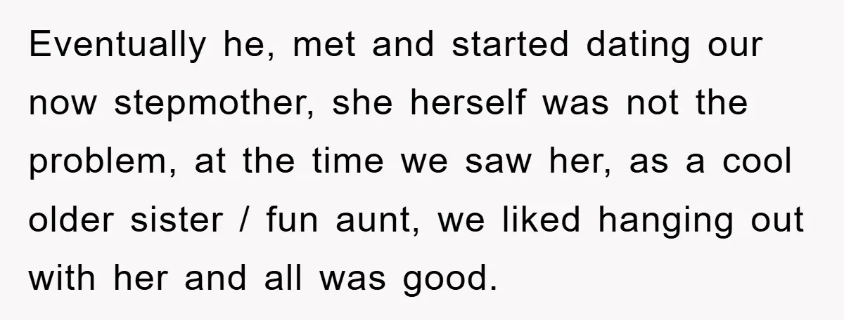 Eventually he, met and started dating our now stepmother, she herself was not the problem, at the time we saw her, as a cool older sister / fun aunt, we...