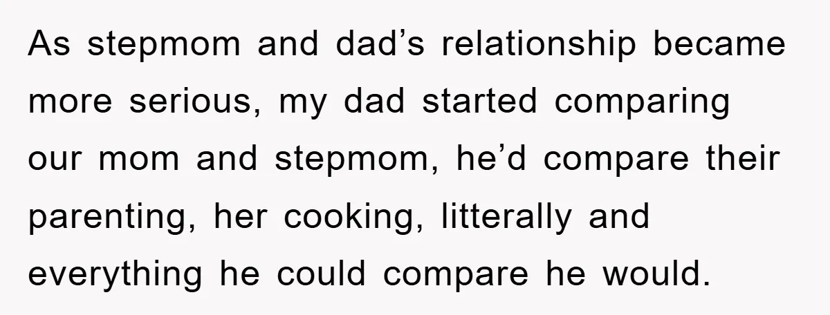 As stepmom and dad’s relationship became more serious, my dad started comparing our mom and stepmom, he’d compare their parenting, her cooking, litterally and everything he could compare he would.