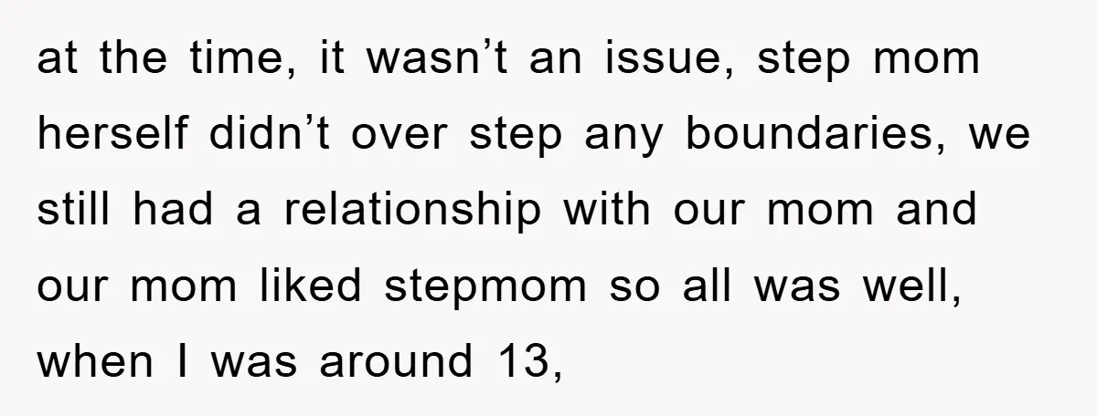 at the time, it wasn’t an issue, step mom herself didn’t over step any boundaries, we still had a relationship with our mom and our mom liked stepmom so all...
