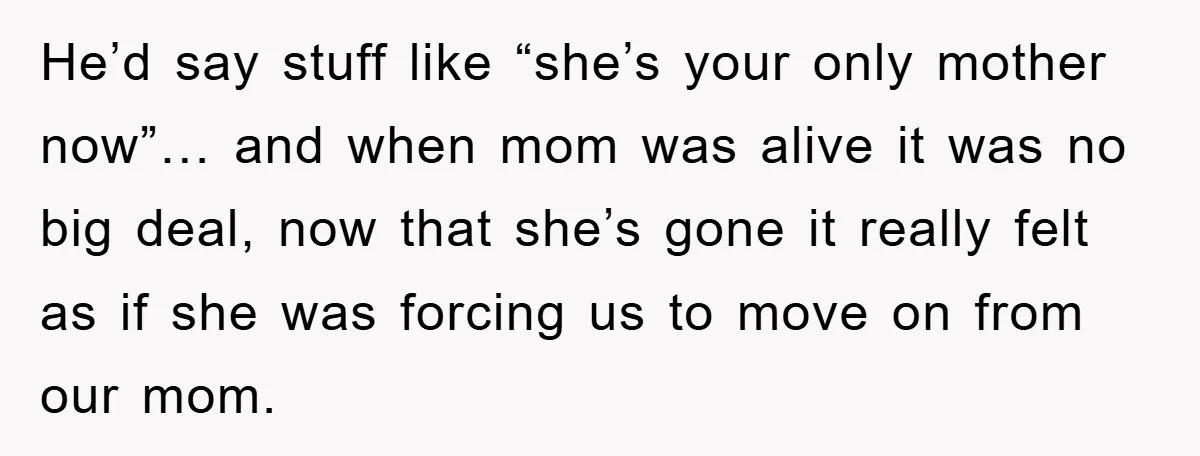 He’d say stuff like “she’s your only mother now”… and when mom was alive it was no big deal, now that she’s gone it really felt as if she was...