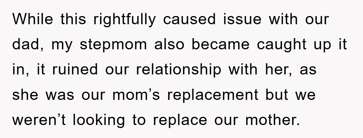 While this rightfully caused issue with our dad, my stepmom also became caught up it in, it ruined our relationship with her, as she was our mom’s replacement but we...