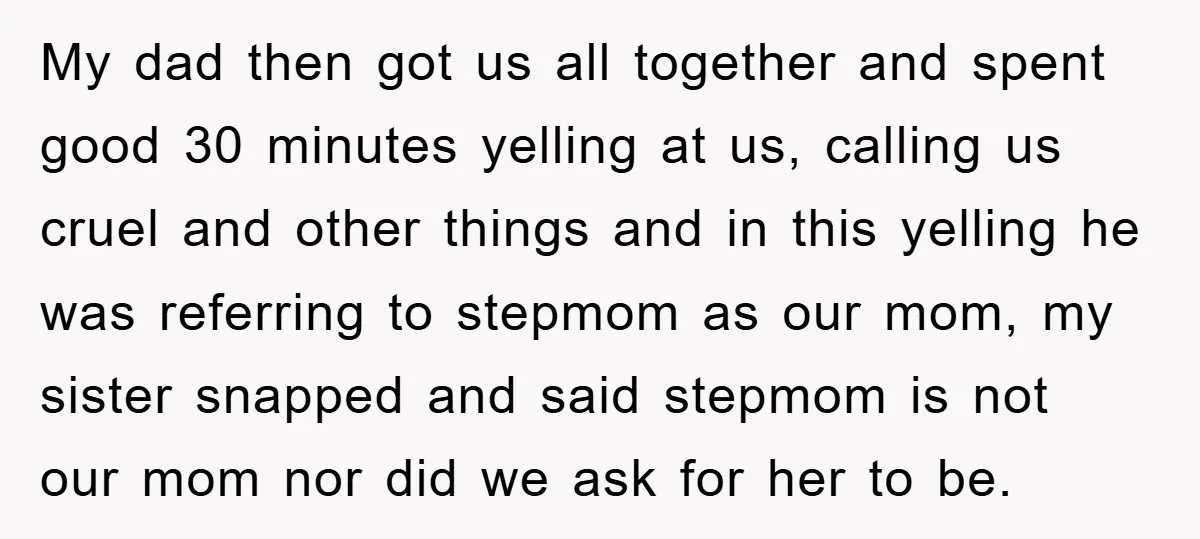 My dad then got us all together and spent good 30 minutes yelling at us, calling us cruel and other things and in this yelling he was referring to stepmom...