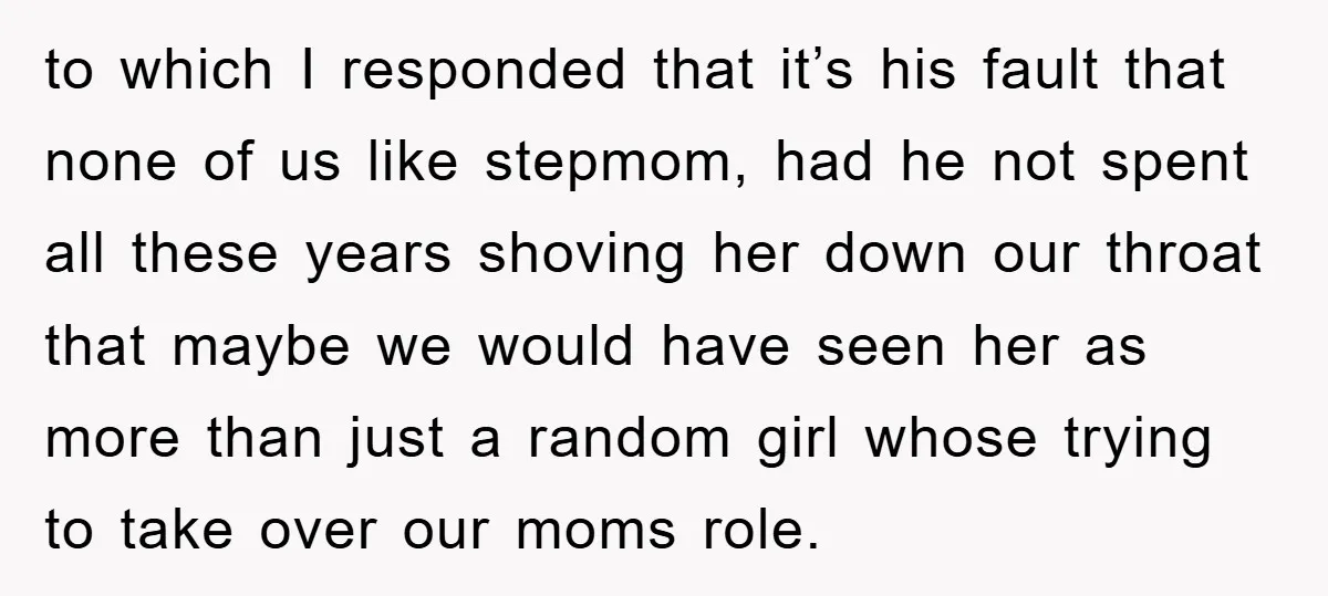 to which I responded that it’s his fault that none of us like stepmom, had he not spent all these years shoving her down our throat that maybe we would...