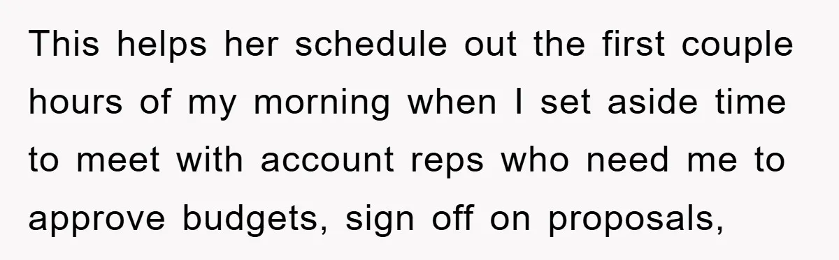 This helps her schedule out the first couple hours of my morning when I set aside time to meet with account reps who need me to approve budgets, sign off...