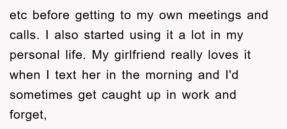 etc before getting to my own meetings and calls. I also started using it a lot in my personal life. My girlfriend really loves it when I text her in...