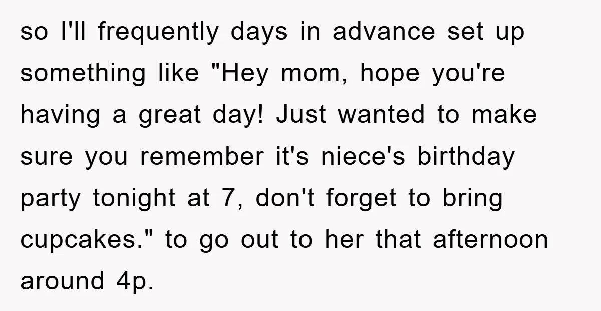so I'll frequently days in advance set up something like "Hey mom, hope you're having a great day! Just wanted to make sure you remember it's niece's birthday party tonight...