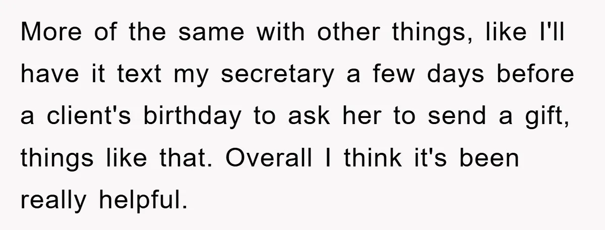 More of the same with other things, like I'll have it text my secretary a few days before a client's birthday to ask her to send a gift, things like...