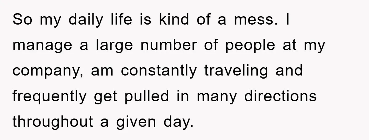 So my daily life is kind of a mess. I manage a large number of people at my company, am constantly traveling and frequently get pulled in many directions throughout...