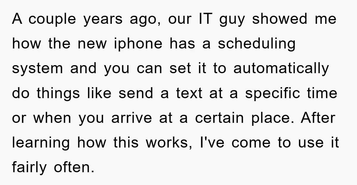 A couple years ago, our IT guy showed me how the new iphone has a scheduling system and you can set it to automatically do things like send a text...