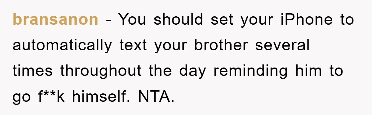bransanon − You should set your iPhone to automatically text your brother several times throughout the day reminding him to go f**k himself. NTA.