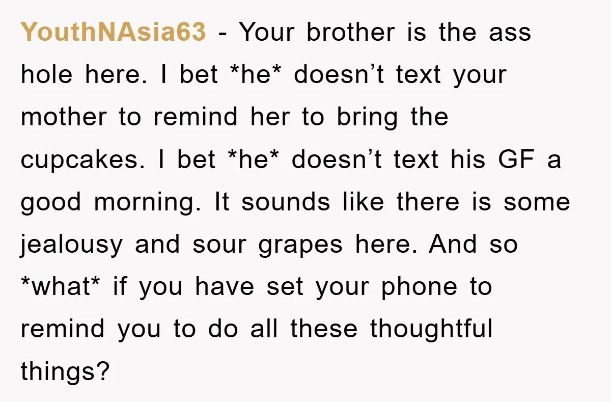 YouthNAsia63 − Your brother is the ass hole here. I bet *he* doesn’t text your mother to remind her to bring the cupcakes. I bet *he* doesn’t text his GF...