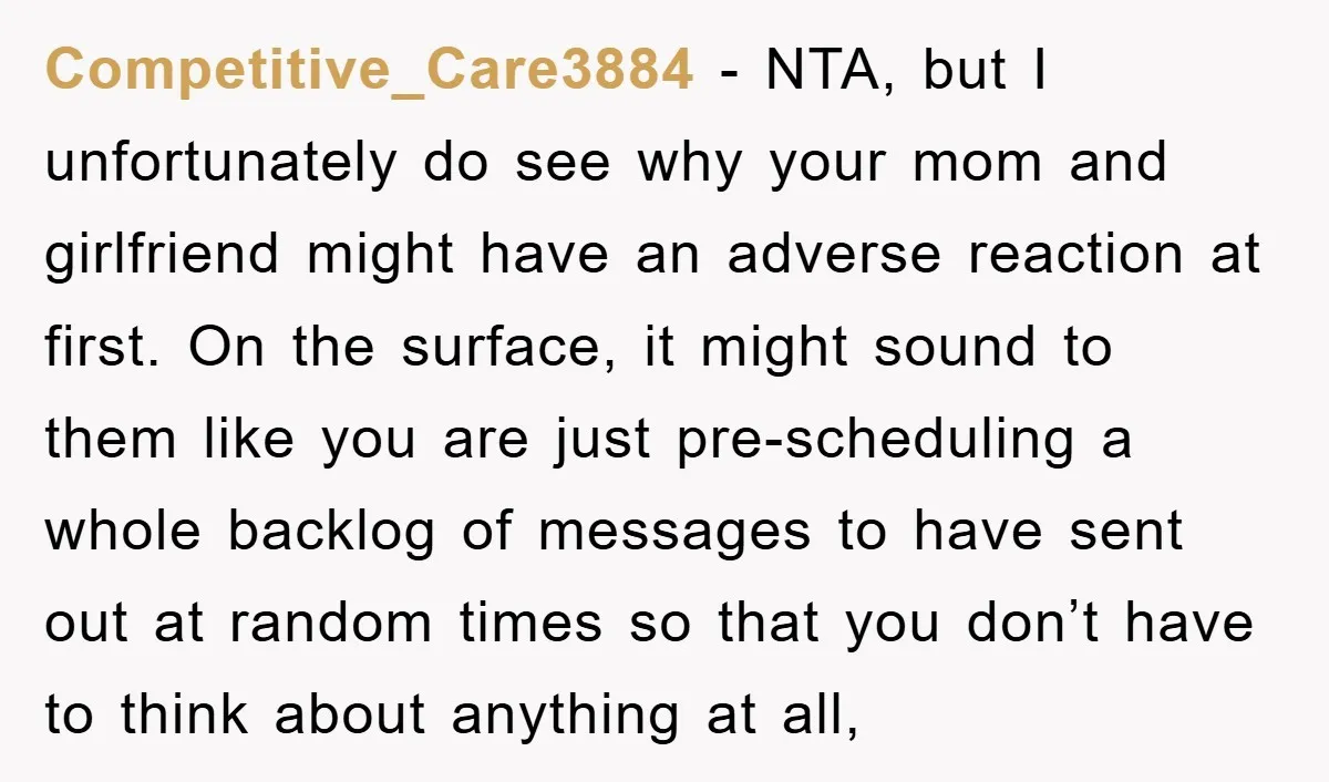 Competitive_Care3884 − NTA, but I unfortunately do see why your mom and girlfriend might have an adverse reaction at first. On the surface, it might sound to them like you...