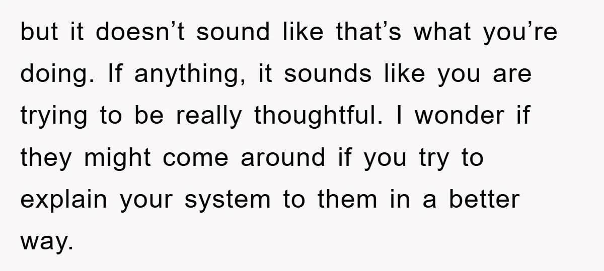 but it doesn’t sound like that’s what you’re doing. If anything, it sounds like you are trying to be really thoughtful. I wonder if they might come around if you...