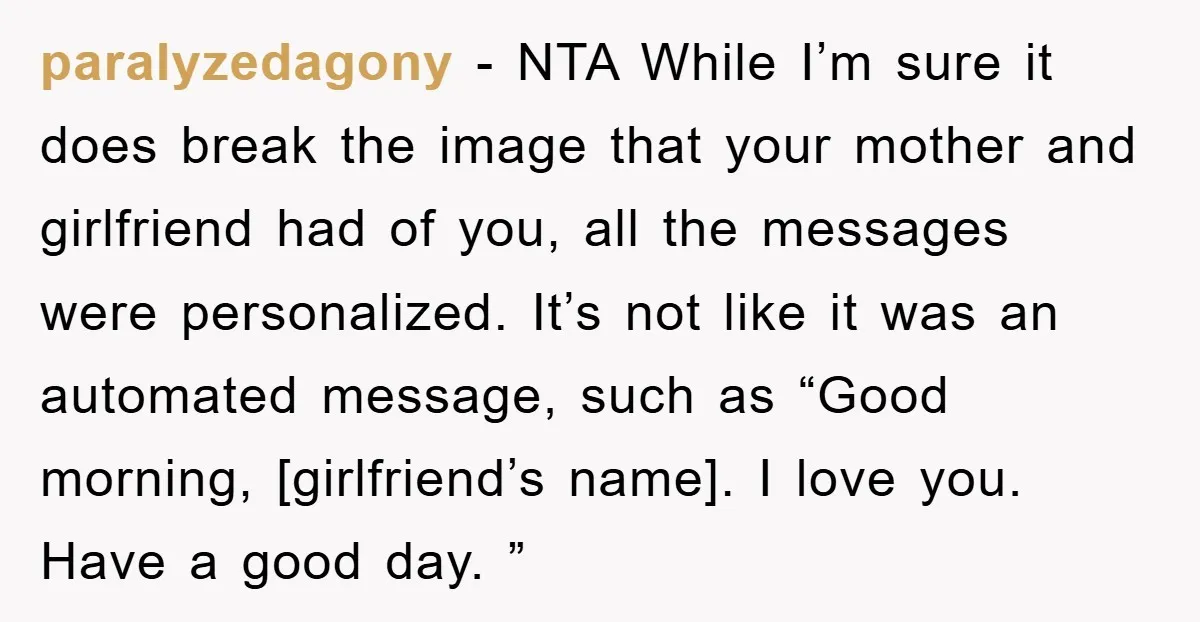 paralyzedagony − NTA While I’m sure it does break the image that your mother and girlfriend had of you, all the messages were personalized. It’s not like it was an...