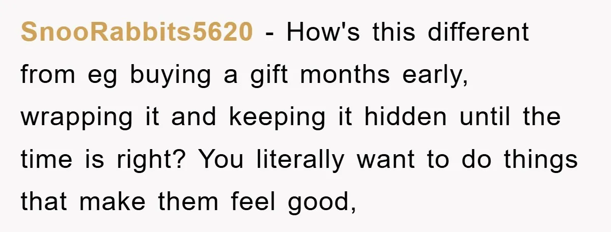 SnooRabbits5620 − How's this different from eg buying a gift months early, wrapping it and keeping it hidden until the time is right? You literally want to do things that...