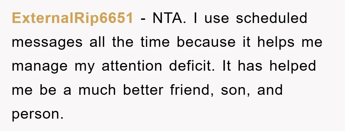 ExternalRip6651 − NTA. I use scheduled messages all the time because it helps me manage my attention deficit. It has helped me be a much better friend, son, and person.