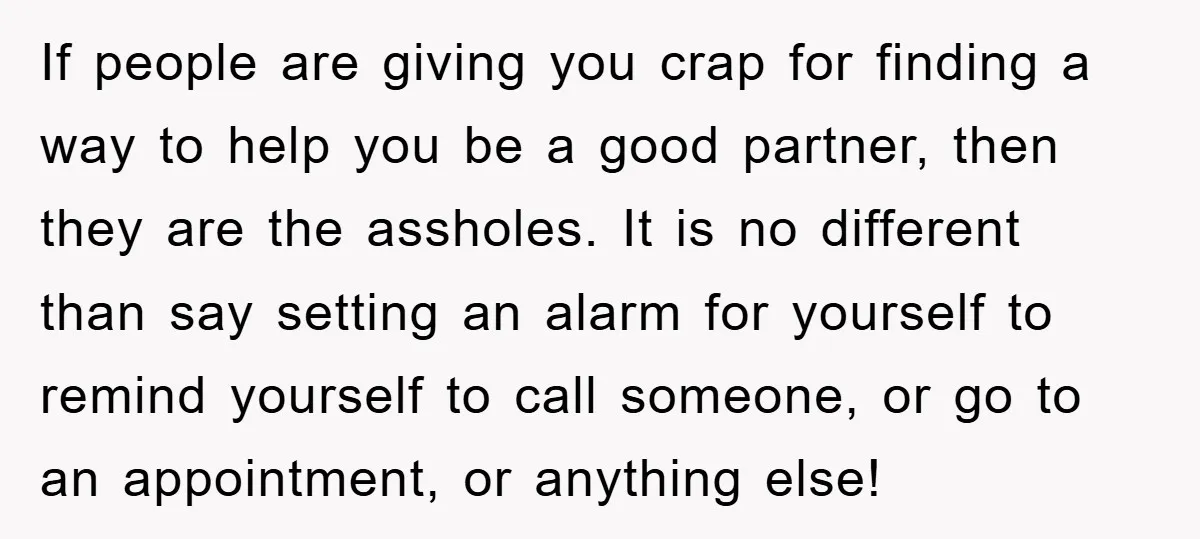 If people are giving you crap for finding a way to help you be a good partner, then they are the assholes. It is no different than say setting an...